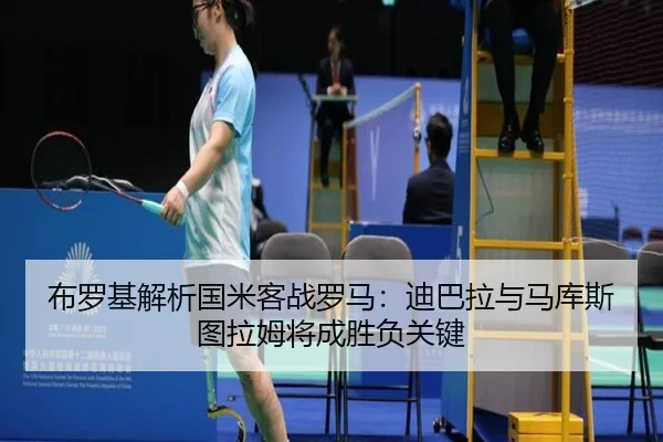 布罗基解析国米客战罗马：迪巴拉与马库斯图拉姆将成胜负关键